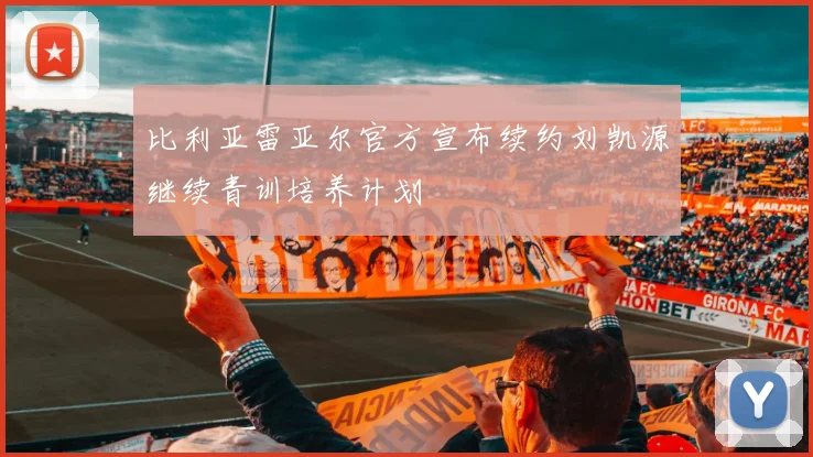 比利亚雷亚尔官方宣布续约刘凯源继续青训培养计划