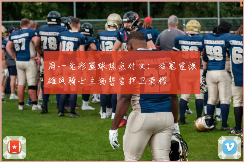周一竞彩篮球焦点对决：活塞重振雄风骑士主场誓言捍卫荣耀