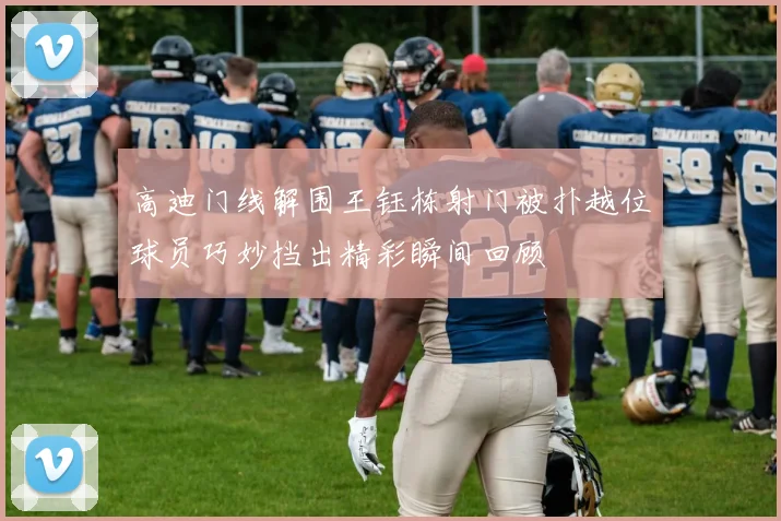 高迪门线解围王钰栋射门被扑越位球员巧妙挡出精彩瞬间回顾