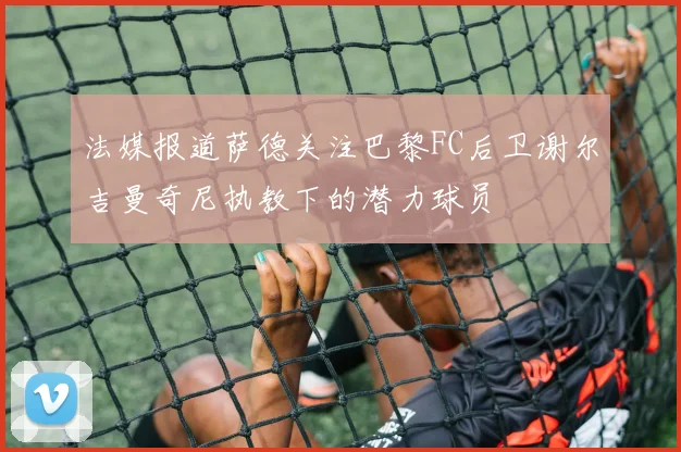 法媒报道萨德关注巴黎FC后卫谢尔吉曼奇尼执教下的潜力球员
