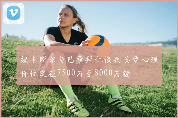 纽卡斯尔与巴萨拜仁谈判戈登心理价位定在7500万至8000万镑