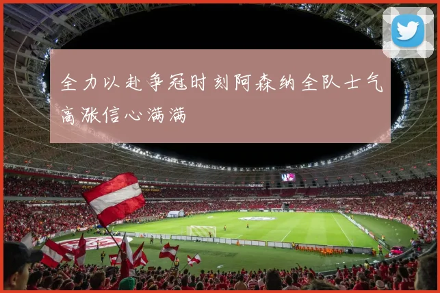 全力以赴争冠时刻阿森纳全队士气高涨信心满满