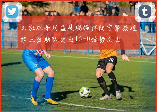 文班双手封盖展现强悍防守紧接连续三分助队打出15-0强势反击
