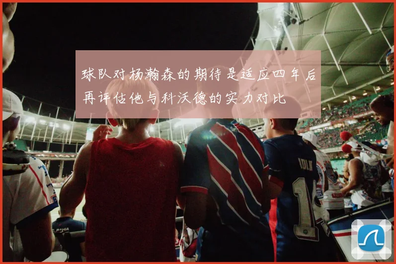 球队对杨瀚森的期待是适应四年后再评估他与科沃德的实力对比