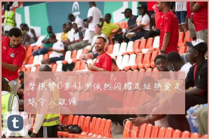 摩根赞C罗41岁依然闪耀足坛热爱足球令人敬佩
