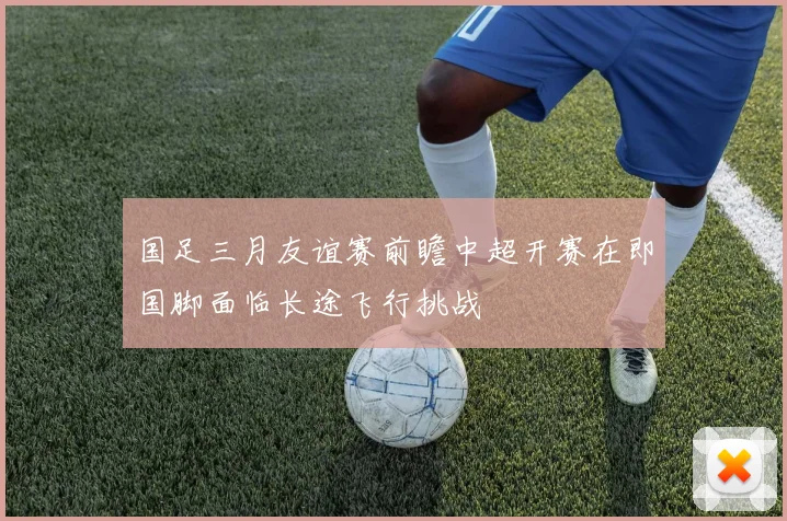 国足三月友谊赛前瞻中超开赛在即国脚面临长途飞行挑战