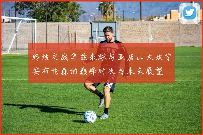 终结之战华兹米球与亚历山大坎宁安布伦森的巅峰对决与未来展望