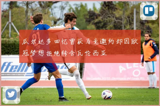 瓜尔达多回忆曾获马竞邀约却因欧冠梦想拒绝转会瓦伦西亚